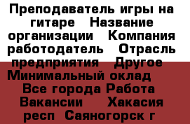 Преподаватель игры на гитаре › Название организации ­ Компания-работодатель › Отрасль предприятия ­ Другое › Минимальный оклад ­ 1 - Все города Работа » Вакансии   . Хакасия респ.,Саяногорск г.